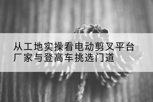 五常电动剪叉升降平台厂家-从工地实操看电动剪叉平台厂家与登高车挑选门道