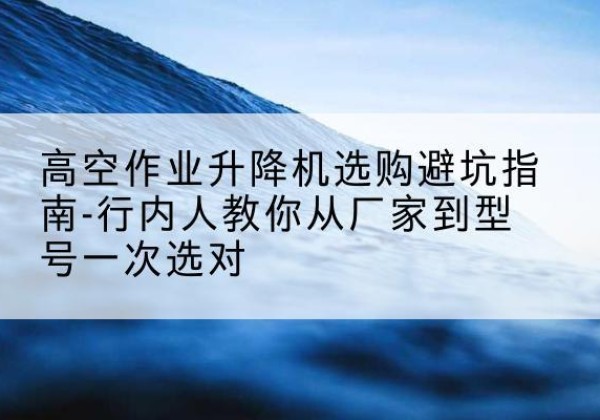 五常升降平台厂家-高空作业升降机选购避坑指南-行内人教你从厂家到型号一次选对