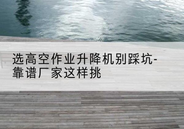 五常剪叉式升降机厂家-选高空作业升降机别踩坑-靠谱厂家这样挑