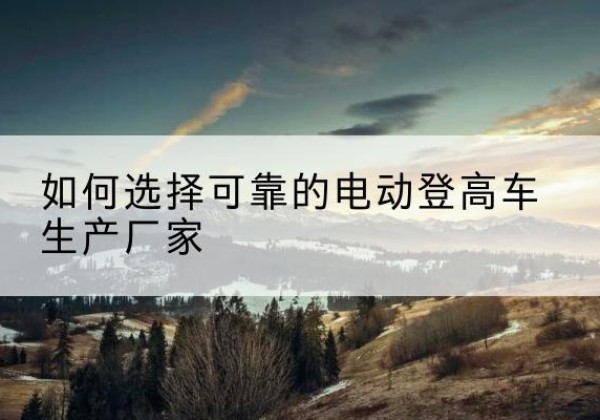 五常电动登高车厂家-如何选择可靠的电动登高车生产厂家