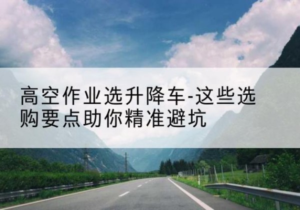 五常升降车厂家-高空作业选升降车-这些选购要点助你*避坑