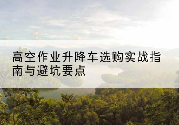 五常升降车怎么选-高空作业升降车选购实战指南与避坑要点