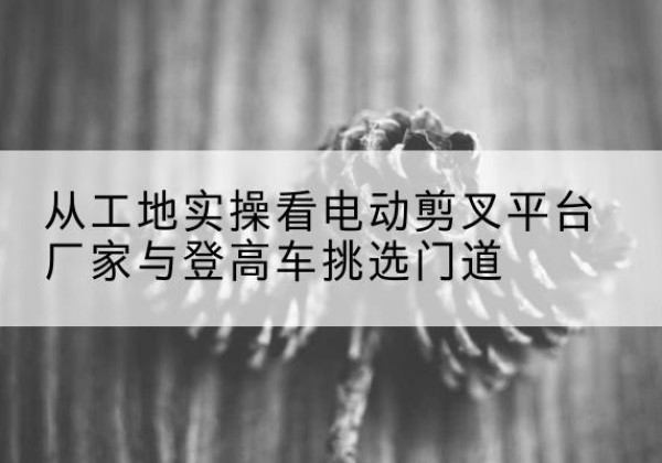 五常电动剪叉升降平台厂家-从工地实操看电动剪叉平台厂家与登高车挑选门道